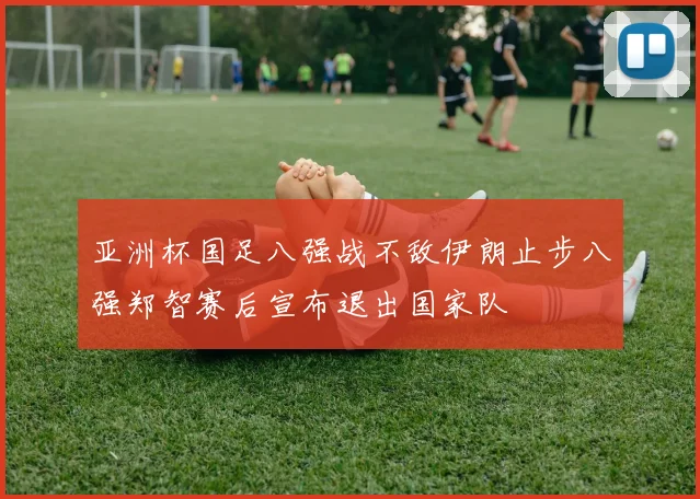 亚洲杯国足八强战不敌伊朗止步八强郑智赛后宣布退出国家队