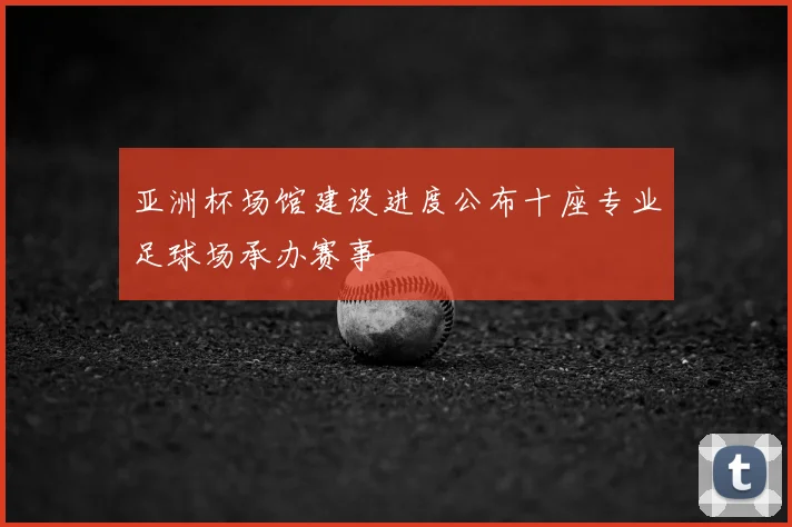 亚洲杯场馆建设进度公布十座专业足球场承办赛事