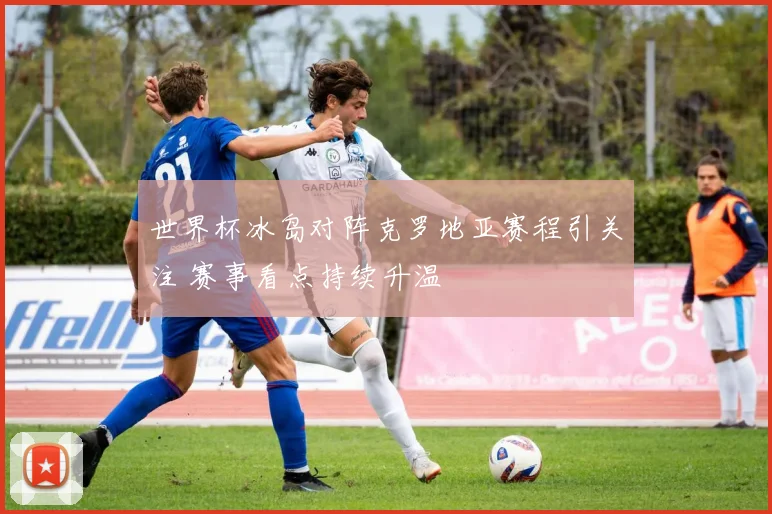 世界杯冰岛对阵克罗地亚赛程引关注 赛事看点持续升温
