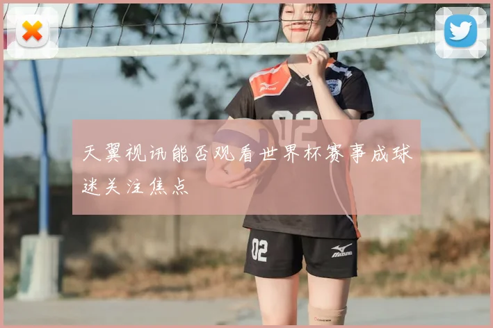 天翼视讯能否观看世界杯赛事成球迷关注焦点