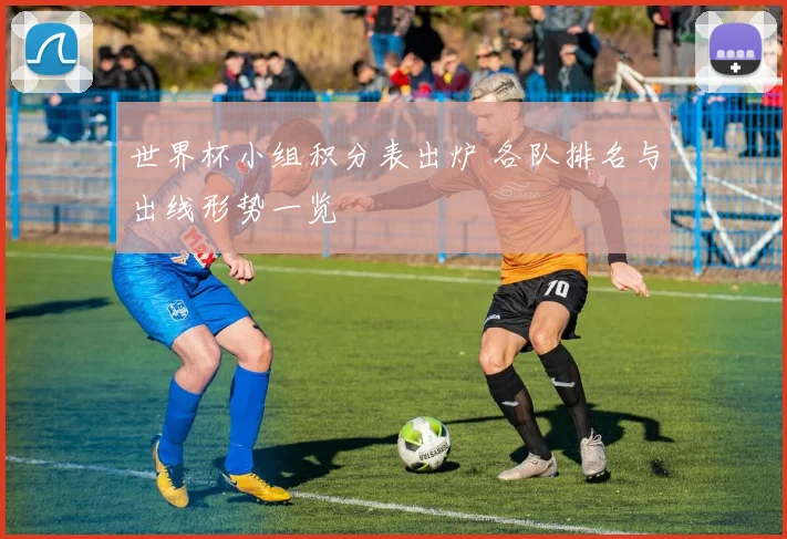 世界杯小组积分表出炉 各队排名与出线形势一览