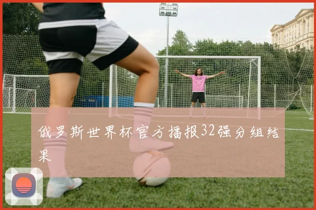 俄罗斯世界杯官方播报32强分组结果