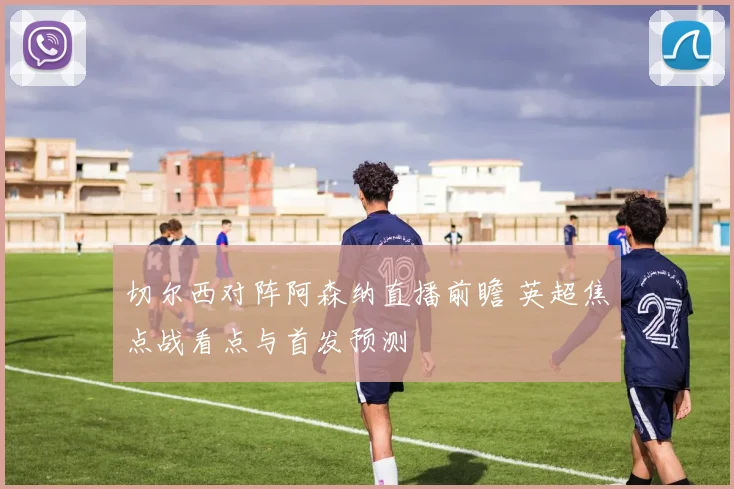 切尔西对阵阿森纳直播前瞻 英超焦点战看点与首发预测