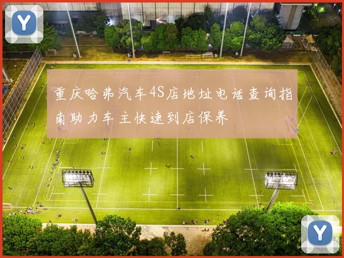 重庆哈弗汽车4S店地址电话查询指南助力车主快速到店保养