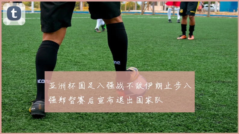 亚洲杯国足八强战不敌伊朗止步八强郑智赛后宣布退出国家队