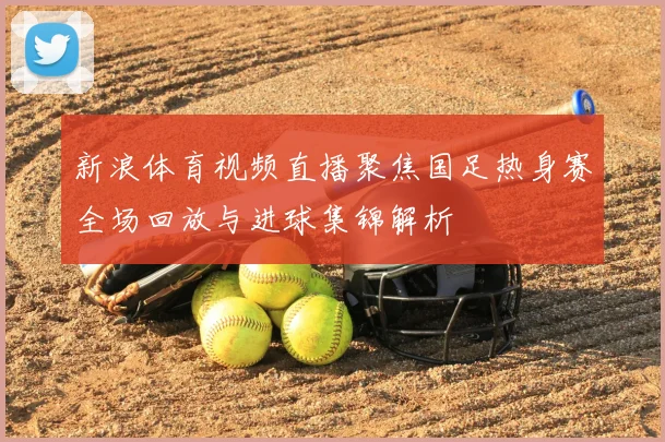 新浪体育视频直播聚焦国足热身赛全场回放与进球集锦解析