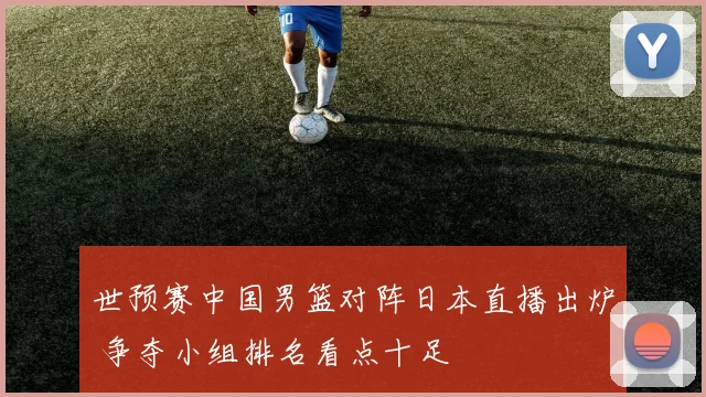 世预赛中国男篮对阵日本直播出炉 争夺小组排名看点十足