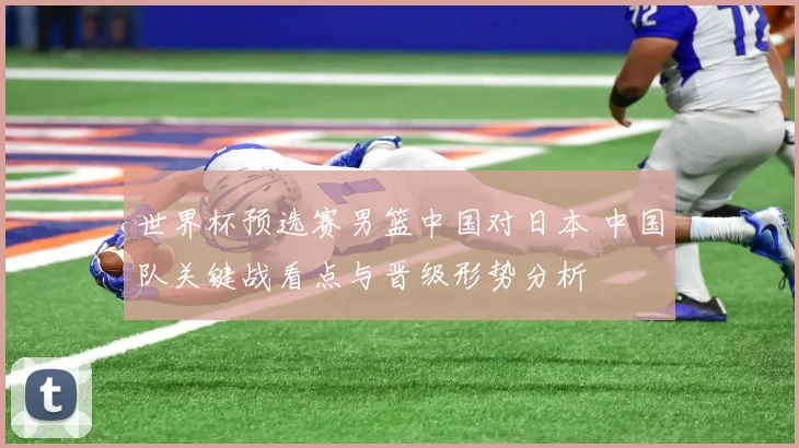 世界杯预选赛男篮中国对日本 中国队关键战看点与晋级形势分析
