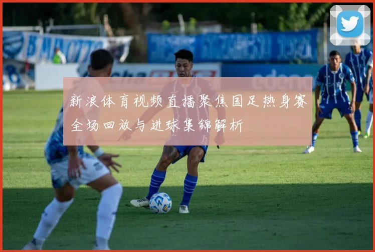 新浪体育视频直播聚焦国足热身赛全场回放与进球集锦解析