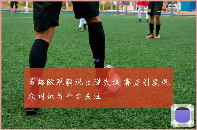 董路欧冠解说出现失误 赛后引发观众讨论与平台关注