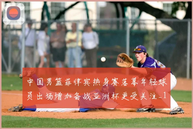 中国男篮菲律宾热身赛落幕年轻球员出场增加备战亚洲杯更受关注_1