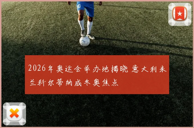 2026年奥运会举办地揭晓 意大利米兰科尔蒂纳成冬奥焦点