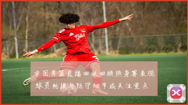 中国男篮直播回放回顾热身赛表现 球员轮换与防守细节成关注重点
