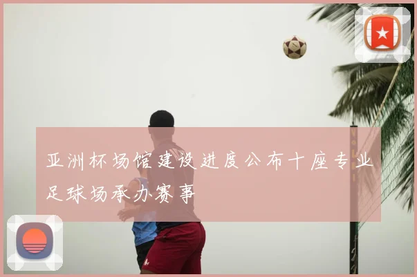 亚洲杯场馆建设进度公布十座专业足球场承办赛事