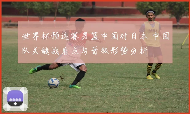 世界杯预选赛男篮中国对日本 中国队关键战看点与晋级形势分析