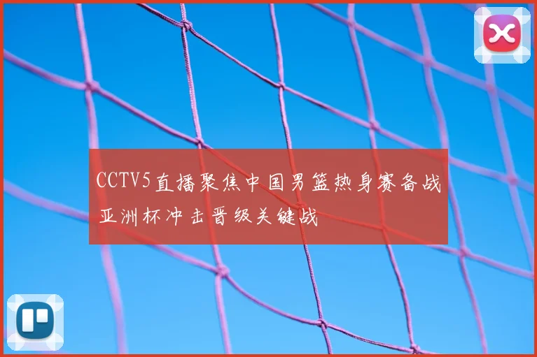 CCTV5直播聚焦中国男篮热身赛备战亚洲杯冲击晋级关键战