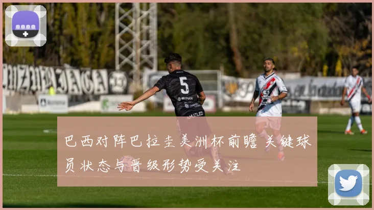 巴西对阵巴拉圭美洲杯前瞻 关键球员状态与晋级形势受关注