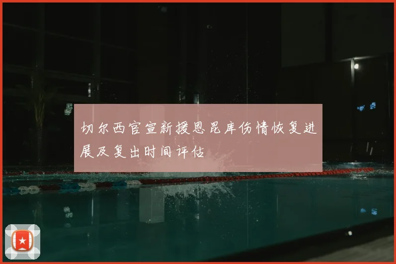 切尔西官宣新援恩昆库伤情恢复进展及复出时间评估