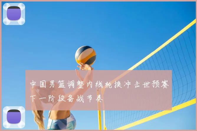 中国男篮调整内线轮换冲击世预赛下一阶段备战节奏