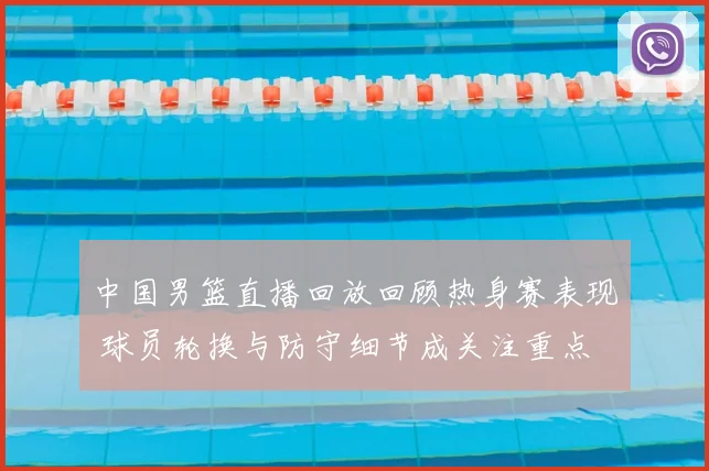 中国男篮直播回放回顾热身赛表现 球员轮换与防守细节成关注重点
