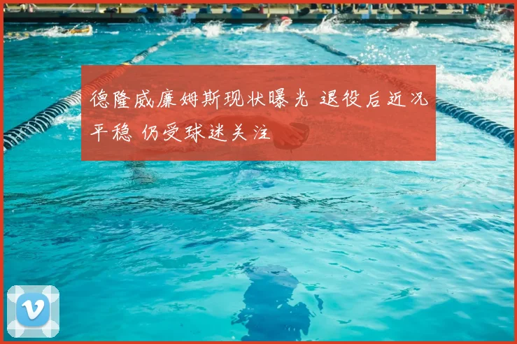 德隆威廉姆斯现状曝光 退役后近况平稳 仍受球迷关注