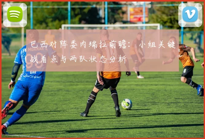 巴西对阵委内瑞拉前瞻：小组关键战看点与两队状态分析