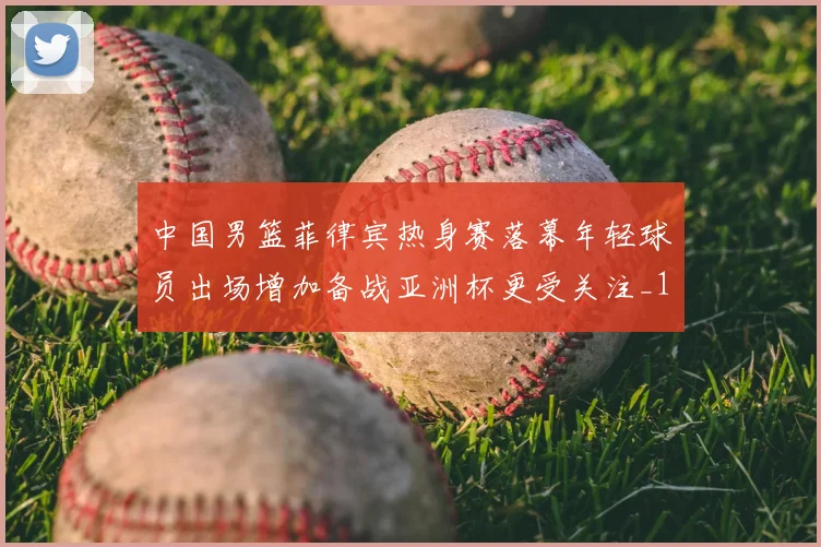 中国男篮菲律宾热身赛落幕年轻球员出场增加备战亚洲杯更受关注_1