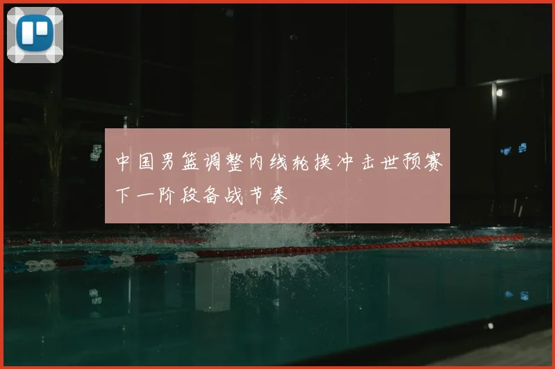 中国男篮调整内线轮换冲击世预赛下一阶段备战节奏
